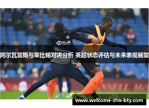 阿尔瓦雷斯与莱比锡对决分析 英超状态评估与未来表现展望 阿尔瓦雷斯与莱比锡对决分析 英超状态评估与未来表现展望