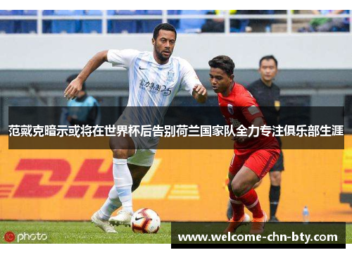 范戴克暗示或将在世界杯后告别荷兰国家队全力专注俱乐部生涯
